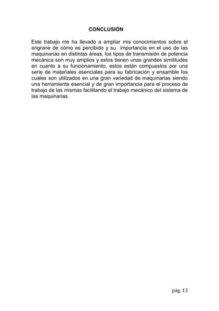 pág. 13
CONCLUSIÓN
Este trabajo me ha llevado a ampliar mis conocimientos sobre el
engrane de cómo es percibido y su importancia en el uso de las
maquinarias en distintas áreas, los tipos de transmisión de potencia
mecánica son muy amplios y estos tienen unas grandes similitudes
en cuanto a su funcionamiento, estos están compuestos por una
serie de materiales esenciales para su fabricación y ensamble los
cuales son utilizados en una gran variedad de maquinarias siendo
una herramienta esencial y de gran importancia para el proceso de
trabajo de las mismas facilitando el trabajo mecánico del sistema de
las maquinarias.
 