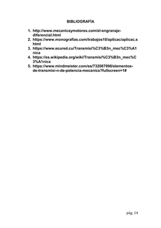 pág. 14
BIBLIOGRAFÍA
1. http://www.mecanicaymotores.com/el-engranaje-
diferencial.html
2. https://www.monografias.com/trabajos10/aplicac/aplicac.s
html
3. https://www.ecured.cu/Transmisi%C3%B3n_mec%C3%A1
nica
4. https://es.wikipedia.org/wiki/Transmisi%C3%B3n_mec%C
3%A1nica
5. https://www.mindmeister.com/es/732067998/elementos-
de-transmisi-n-de-potencia-mecanica?fullscreen=1#
 