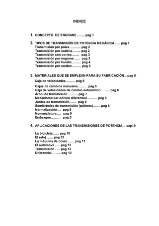 INDICE
1. CONCEPTO DE ENGRANE ……. pag 1
2. TIPOS DE TRANSMISIÓN DE POTENCIA MECÁNICA ….. pag 1
Transmisión por polea……….. pag 2
Transmisión por cadena…….. pag 2
Transmisión con correa……. pag 3
Transmisión por engrane…… pag 3
Transmisión por husillo……… pag 4
Transmisión por cardan……… pag 5
3. MATERIALES QUE SE EMPLEAN PARA SU FABRICACIÓN…pag 5
Caja de velocidades……… pag 6
Cajas de cambios manuales……… pag 6
Caja de velocidades de cambio automático……... pag 6
Árbol de transmisión………. pag 7
Mecanismo par-cónico diferencial………. pag 8
Juntas de transmisión……. pag 8
Semiárboles de transmisión (palieres)……. pag 8
Normalización…. pag 9
Nomenclatura…. pag 9
Embrague……… pag 5
4. APLICACIONES DE LAS TRANSMISIONES DE POTENCIA… cap10
La bicicleta…… pag 10
El reloj …… pag 10
La máquina de coser …… pag 11
El automóvil ….. pag 11
Transmisión ….. pag 12
Diferencial …….. pag 12
 