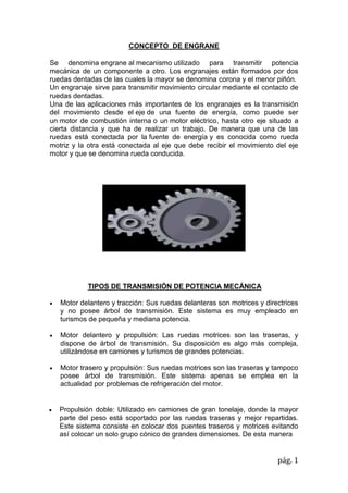 pág. 1
CONCEPTO DE ENGRANE
Se denomina engrane al mecanismo utilizado para transmitir potencia
mecánica de un componente a otro. Los engranajes están formados por dos
ruedas dentadas de las cuales la mayor se denomina corona y el menor piñón.
Un engranaje sirve para transmitir movimiento circular mediante el contacto de
ruedas dentadas.
Una de las aplicaciones más importantes de los engranajes es la transmisión
del movimiento desde el eje de una fuente de energía, como puede ser
un motor de combustión interna o un motor eléctrico, hasta otro eje situado a
cierta distancia y que ha de realizar un trabajo. De manera que una de las
ruedas está conectada por la fuente de energía y es conocida como rueda
motriz y la otra está conectada al eje que debe recibir el movimiento del eje
motor y que se denomina rueda conducida.
TIPOS DE TRANSMISIÓN DE POTENCIA MECÁNICA
 Motor delantero y tracción: Sus ruedas delanteras son motrices y directrices
y no posee árbol de transmisión. Este sistema es muy empleado en
turismos de pequeña y mediana potencia.
 Motor delantero y propulsión: Las ruedas motrices son las traseras, y
dispone de árbol de transmisión. Su disposición es algo más compleja,
utilizándose en camiones y turismos de grandes potencias.
 Motor trasero y propulsión: Sus ruedas motrices son las traseras y tampoco
posee árbol de transmisión. Este sistema apenas se emplea en la
actualidad por problemas de refrigeración del motor.
 Propulsión doble: Utilizado en camiones de gran tonelaje, donde la mayor
parte del peso está soportado por las ruedas traseras y mejor repartidas.
Este sistema consiste en colocar dos puentes traseros y motrices evitando
así colocar un solo grupo cónico de grandes dimensiones. De esta manera
 