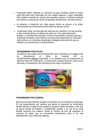 pág. 2
 Propulsión doble: Utilizado en camiones de gran tonelaje, donde la mayor
parte del peso está soportado por las ruedas traseras y mejor repartidas.
Este sistema consiste en colocar dos puentes traseros y motrices evitando
así colocar un solo grupo cónico de grandes dimensiones. De esta manera
 el esfuerzo a transmitir por cada grupo cónico se reduce a la mitad,
reduciéndose las dimensiones sobre todo las del par-cónico.
 Transmisión total: Los dos ejes del vehículo son motrices. Los dos puentes
o ejes motrices llevan un diferencial cada uno. Con esta transmisión
pueden, a voluntad del conductor, enviar el movimiento a los dos puentes o
solamente al trasero. Este sistema se monta frecuentemente en vehículos
todo terreno y en camiones de grandes tonelajes sobre todo los que se
dedican a la construcción y obras públicas.
TRANSMISIÓN POR POLEA
El sistema más simple para la transmisión del movimiento es la polea. Ésta
es básicamente un disco de material con un
comportamiento plástico importante, y un acabado que le proporciona un
elevado índice de rozamiento. La transmisión angular-lineal es, junto con la
pié-suelo, el mecanismo de movimiento que mejor conocemos.
TRANSMISIÓN POR CADENA
Este tipo de transmisiones trabajan de acuerdo con el principio de engranaje.
En las transmisiones por cadena que tienen el esquema de transmisión
flexible abierta, el lugar de las poleas lo ocupan ruedas dentadas, a las que
se llama ruedas de estrella o simplemente estrella y en vez de la cinta
flexible tenemos una cadena. recibe el nombre de tren de engranes el
conjunto de éstos que se encuentran endentados entre sí ya sea
directamente o por medio de cadenas.
 
