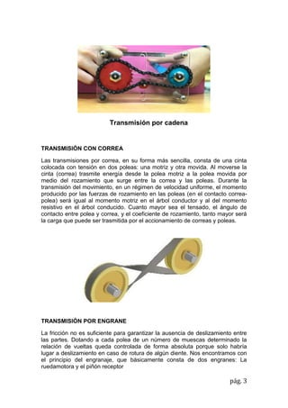 pág. 3
Transmisión por cadena
TRANSMISIÓN CON CORREA
Las transmisiones por correa, en su forma más sencilla, consta de una cinta
colocada con tensión en dos poleas: una motriz y otra movida. Al moverse la
cinta (correa) trasmite energía desde la polea motriz a la polea movida por
medio del rozamiento que surge entre la correa y las poleas. Durante la
transmisión del movimiento, en un régimen de velocidad uniforme, el momento
producido por las fuerzas de rozamiento en las poleas (en el contacto correa-
polea) será igual al momento motriz en el árbol conductor y al del momento
resistivo en el árbol conducido. Cuanto mayor sea el tensado, el ángulo de
contacto entre polea y correa, y el coeficiente de rozamiento, tanto mayor será
la carga que puede ser trasmitida por el accionamiento de correas y poleas.
TRANSMISIÓN POR ENGRANE
La fricción no es suficiente para garantizar la ausencia de deslizamiento entre
las partes. Dotando a cada polea de un número de muescas determinado la
relación de vueltas queda controlada de forma absoluta porque solo habría
lugar a deslizamiento en caso de rotura de algún diente. Nos encontramos con
el principio del engranaje, que básicamente consta de dos engranes: La
ruedamotora y el piñón receptor
 
