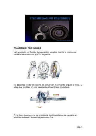 pág. 4
TRANSMISIÓN POR HUSILLO
La transmisión por husillo, llamada sinfín, se aplica cuando la relación de
velocidades entre motor y piñón es grande.
No podemos olvidar el sistema de conversión movimiento angular a lineal. El
piñón que se utiliza en este caso recibe el nombre de cremallera.
En la figura tenemos una transmisión de tornillo sinfín que se convierte en
movimiento lateral. Su nombre popular es Cric.
 