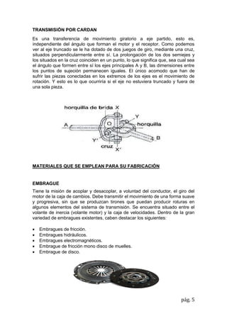 pág. 5
TRANSMISIÓN POR CARDAN
Es una transferencia de movimiento giratorio a eje partido, esto es,
independiente del ángulo que forman el motor y el receptor. Como podemos
ver al eje truncado se le ha dotado de dos juegos de giro, mediante una cruz,
situados perpendicularmente entre sí. La prolongación de los dos semiejes y
los situados en la cruz coinciden en un punto, lo que significa que, sea cual sea
el ángulo que formen entre sí los ejes principales A y B, las dimensiones entre
los puntos de sujeción permanecen iguales. El único acomodo que han de
sufrir las piezas conectadas en los extremos de los ejes es el movimiento de
rotación. Y esto es lo que ocurriría si el eje no estuviera truncado y fuera de
una sola pieza.
MATERIALES QUE SE EMPLEAN PARA SU FABRICACIÓN
EMBRAGUE
Tiene la misión de acoplar y desacoplar, a voluntad del conductor, el giro del
motor de la caja de cambios. Debe transmitir el movimiento de una forma suave
y progresiva, sin que se produzcan tirones que puedan producir roturas en
algunos elementos del sistema de transmisión. Se encuentra situado entre el
volante de inercia (volante motor) y la caja de velocidades. Dentro de la gran
variedad de embragues existentes, caben destacar los siguientes:
 Embragues de fricción.
 Embragues hidráulicos.
 Embragues electromagnéticos.
 Embrague de fricción mono disco de muelles.
 Embrague de disco.
 