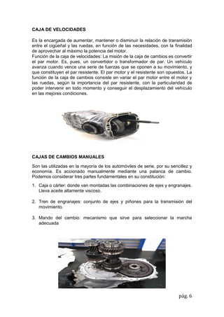 pág. 6
CAJA DE VELOCIDADES
Es la encargada de aumentar, mantener o disminuir la relación de transmisión
entre el cigüeñal y las ruedas, en función de las necesidades, con la finalidad
de aprovechar al máximo la potencia del motor.
Función de la caja de velocidades: La misión de la caja de cambios es convertir
el par motor. Es, pues, un convertidor o transformador de par. Un vehículo
avanza cuando vence una serie de fuerzas que se oponen a su movimiento, y
que constituyen el par resistente. El par motor y el resistente son opuestos. La
función de la caja de cambios consiste en variar el par motor entre el motor y
las ruedas, según la importancia del par resistente, con la particularidad de
poder intervenir en todo momento y conseguir el desplazamiento del vehículo
en las mejores condiciones.
CAJAS DE CAMBIOS MANUALES
Son las utilizadas en la mayoría de los automóviles de serie, por su sencillez y
economía. Es accionado manualmente mediante una palanca de cambio.
Podemos considerar tres partes fundamentales en su constitución:
1. Caja o cárter: donde van montadas las combinaciones de ejes y engranajes.
Lleva aceite altamente viscoso.
2. Tren de engranajes: conjunto de ejes y piñones para la transmisión del
movimiento.
3. Mando del cambio: mecanismo que sirve para seleccionar la marcha
adecuada
 