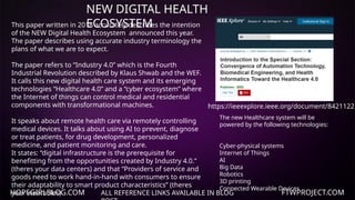HOPEGIRLBLOG.COM FTWPROJECT.COM
NEW DIGITAL HEALTH
ECOSYSTEM
ALL REFERENCE LINKS AVAILABLE IN BLOG
https://ieeexplore.ieee.org/document/8421122
This paper written in 2018 accurately describes the intention
of the NEW Digital Health Ecosystem announced this year.
The paper describes using accurate industry terminology the
plans of what we are to expect.
The paper refers to “Industry 4.0” which is the Fourth
Industrial Revolution described by Klaus Shwab and the WEF.
It calls this new digital health care system and its emerging
technologies “Healthcare 4.0” and a “cyber ecosystem” where
the Internet of things can control medical and residential
components with transformational machines.
It speaks about remote health care via remotely controlling
medical devices. It talks about using AI to prevent, diagnose
or treat patients, for drug development, personalized
medicine, and patient monitoring and care.
It states: “digital infrastructure is the prerequisite for
benefitting from the opportunities created by Industry 4.0.”
(theres your data centers) and that “Providers of service and
goods need to work hand-in-hand with consumers to ensure
their adaptability to smart product characteristics” (theres
your wearables)
The new Healthcare system will be
powered by the following technologies:
Cyber-physical systems
Internet of Things
AI
Big Data
Robotics
3D printing
Connected Wearable Devices
 
