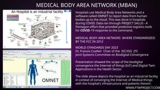 WWW.FTWPROJECT.COM
MEDICAL BODY AREA NETWORK (MBAN)
MEDICAL BODY AREA NETWORS WHERE STANDARDIZED
BY THE FCC IN 2012
Hospitals use Medical Body Area Networks and a
software called OMNET to report data from human
bodies up to the cloud. This was done in hospitals
during COVID. Data ran through PROJECT SALUS - A
Pentagon effort that provided predictive logistics tools
for COVID-19 response to the command.
WORLD STANDARDS DAY 2023
Dr. Franois Coalleir Chair of the IEC/ISO JTC
Joint Systems Committee on Biodigital Convergence
Presentation showed the scope of the biodigital
convergence the Internet of things (IoT) and Digital Twin
Applications in the Health Sector.
The slide above depicts the hospital as an industrial facility
in context of converging the Internet of Medical things
with the hospital's infrastructure and patients therein.
OMNET
 