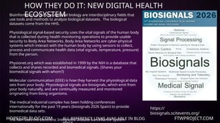 HOPEGIRLBLOG.COM FTWPROJECT.COM
HOW THEY DO IT: NEW DIGITAL HEALTH
ECOSYSTEM
ALL REFERENCE LINKS AVAILABLE IN BLOG
Bioinformatics and computational biology are interdisciplinary fields that
use tools and methods to analyze biological datasets. The biological
datasets come from the HHS.
Physiological signal-based security uses the vital signals of the human body
that is collected during health monitoring operations to provide usable
security to Body Area Networks. Body Area Networks are cyber-physical
systems which interact with the human body by using sensors to collect,
process and communicate health data (vital signals, temperature, pressure)
from the person.
Physionet.org which was established in 1999 by the NIH is a database that
collects and shares recorded and biomedical signals. (Shares your
biomedical signals with whom?)
Molecular communication (IEEE) is how they harvest the physiological data
sets from your body. Physiological signals are biosignals, which emit from
your body naturally, and are continually measured and monitored
originating from living organisms.
The medical industrial complex has been holding conferences
internationally for the past 19 years (biosignals 2026 Spain) to provide
biomedical data sets.
The NIH uses the Electronic Integrated Disease Surveillance System
https://
biosignals.scitevents.org/
 