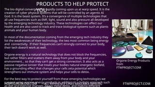 HOPEGIRLBLOG.COM FTWPROJECT.COM
PRODUCTS TO HELP PROTECT
YOU
ALL REFERENCE LINKS AVAILABLE IN BLOG
The bio digital convergence is rapidly coming upon us at warp speed. It is the
creation of cyber physical systems that will be controlled by an agentic AI
God. It is the beast system. It’s a convergence of multiple technologies that
all use frequencies such as EMF, light, sound and also pressure all developed
by the emerging technology industry. These technologies can affect our
health and are also used to track and trace biological systems such as plants
animals and your human body.
In most of the documentation coming from the emerging tech industry they
list the weaknesses of their technology, the two most common being energy
and connectivity. If their frequencies can’t strongly connect to your body,
their tech doesn’t work as well.
Orgone energy is a natural technology that does not block the frequencies,
but rather filters and scatters them away from your body and your
environment… so that they can’t get a strong connection. It also acts as a
passive negative ionizer that treats your bodies natural energetic biofield,
has a grounding effect that changes your cells zeta potential which
strengthens our immune system and helps your cells to detox.
For the best way to protect yourself from these emerging technologies we
suggest using orgone energy products in addition to a holistic approach such
as diet and exercise changes, heavy metal detox, and making different
Orgone Energy Products
from
FTWPROJECT.COM
 