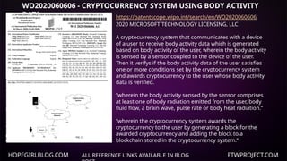 HOPEGIRLBLOG.COM FTWPROJECT.COM
WO2020060606 - CRYPTOCURRENCY SYSTEM USING BODY ACTIVITY
DATA
ALL REFERENCE LINKS AVAILABLE IN BLOG
https://patentscope.wipo.int/search/en/WO2020060606
2020 MICROSOFT TECHNOLOGY LICENSING, LLC
A cryptocurrency system that communicates with a device
of a user to receive body activity data which is generated
based on body activity of the user, wherein the body activity
is sensed by a sensor coupled to the device of the user.
Then it verifys if the body activity data of the user satisfies
one or more conditions set by the cryptocurrency system
and awards cryptocurrency to the user whose body activity
data is verified.
“wherein the body activity sensed by the sensor comprises
at least one of body radiation emitted from the user, body
fluid flow, a brain wave, pulse rate or body heat radiation.”
“wherein the cryptocurrency system awards the
cryptocurrency to the user by generating a block for the
awarded cryptocurrency and adding the block to a
blockchain stored in the cryptocurrency system.”
 