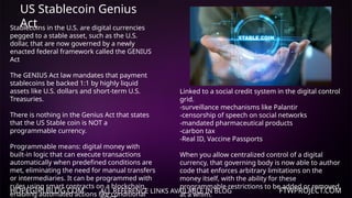 HOPEGIRLBLOG.COM FTWPROJECT.COM
US Stablecoin Genius
Act
ALL REFERENCE LINKS AVAILABLE IN BLOG
Stablecoins in the U.S. are digital currencies
pegged to a stable asset, such as the U.S.
dollar, that are now governed by a newly
enacted federal framework called the GENIUS
Act
The GENIUS Act law mandates that payment
stablecoins be backed 1:1 by highly liquid
assets like U.S. dollars and short-term U.S.
Treasuries.
There is nothing in the Genius Act that states
that the US Stable coin is NOT a
programmable currency.
Programmable means: digital money with
built-in logic that can execute transactions
automatically when predefined conditions are
met, eliminating the need for manual transfers
or intermediaries. It can be programmed with
rules using smart contracts on a blockchain,
enabling automated actions like conditional
Linked to a social credit system in the digital control
grid.
-surveillance mechanisms like Palantir
-censorship of speech on social networks
-mandated pharmaceutical products
-carbon tax
-Real ID, Vaccine Passports
When you allow centralized control of a digital
currency, that governing body is now able to author
code that enforces arbitrary limitations on the
money itself, with the ability for these
programmable restrictions to be added or removed
at a whim.
 