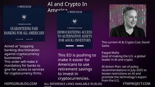 HOPEGIRLBLOG.COM FTWPROJECT.COM
AI and Crypto In
America
ALL REFERENCE LINKS AVAILABLE IN BLOG
Aimed at "stopping
banking discrimination
against cryptocurrency
businesses."
This order will make it
mandatory for banks to
give fair access to services
for cryptocurrency firms.
This EO is pushing to
make it easier for
Americans to use
retirement savings
to invest in
cryptocurrencies.
The current AI & Crypto Czar, David
Sacks
Paypal Mafia
Goal of making the U.S. a global
leader in AI and crypto
AI Action Plan: set of policy
recommendations in July 2025 to
loosen restrictions on AI and
promote the technology's export
from the U.S.
 