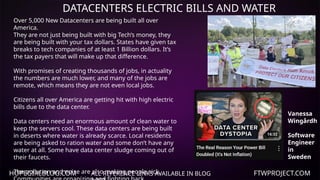 HOPEGIRLBLOG.COM FTWPROJECT.COM
DATACENTERS ELECTRIC BILLS AND WATER
ALL REFERENCE LINKS AVAILABLE IN BLOG
Over 5,000 New Datacenters are being built all over
America.
They are not just being built with big Tech’s money, they
are being built with your tax dollars. States have given tax
breaks to tech companies of at least 1 Billion dollars. It’s
the tax payers that will make up that difference.
With promises of creating thousands of jobs, in actuality
the numbers are much lower, and many of the jobs are
remote, which means they are not even local jobs.
Citizens all over America are getting hit with high electric
bills due to the data center.
Data centers need an enormous amount of clean water to
keep the servers cool. These data centers are being built
in deserts where water is already scarce. Local residents
are being asked to ration water and some don’t have any
water at all. Some have data center sludge coming out of
their faucets.
The pollution and noise are also making people sick.
Vanessa
Wingårdh
Software
Engineer
in
Sweden
 