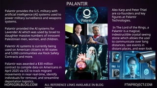 HOPEGIRLBLOG.COM FTWPROJECT.COM
PALANTIR
ALL REFERENCE LINKS AVAILABLE IN BLOG
Palantir provides the U.S. military with
artificial intelligence (AI) systems used to
power military surveillance and weapons
systems.
Palantir provided the AI systems for
Lavender AI which was used by Israel to
slaughter massive numbers of innocent
Palestinian men, women, and children.
Palentir AI systems is currently being
used on American citizens in 49 states
and 5,000 communities via Flock Safety
Contracts and more.
Palantir was awarded a $30 million
contract to compile data on Americans in
April 2025 via ICE to track migrant
movements in near real-time, identify
individuals for removal, and streamline
deportation logistics.
Alex Karp and Peter Thiel
are co-founders and key
figures at Palantir
Technologies.
In The Lord of the Rings, a
Palantir is a magical,
indestructible crystal seeing
stone which allows the user
to communicate over long
distances, see events in
distant places, and even look
into the past.
 