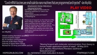 HOPEGIRLBLOG.COM FTWPROJECT.COM
ALL REFERENCE LINKS AVAILABLE IN BLOG
REMINDER FROM PREVIOUS
PRESENTATIONS
Ian Akyildiz slipped up and made the
following statement at 13:40 in this
presentation:
https://www.youtube.com/watch?
v=YAtQFkEg5-w
“I did a lot of research on the Internet of Bio-
Nano Things in the last 15 years, this is bio
nano machines that are injected into the
body for monitoring of health problems. This
is going really well. These Covid vaccines,
these mRNAs are nothing more than small
scale nano machines that are programmed
and injected.”
Well he would know wouldn’t he?
Ian Alkyildiz
Global Leading Nanotech terahertz
communications expert
6G,7G wireless communications
Internet of Bio-Nano Things
Internet of Space Nano Things
Worked for US Army and DARPA and UN
“Moving forward with molecular communication: from theory to
human health applications [point of view]”, 09 May 2019
Ian F. Akyildiz; Massimiliano Pierobon; Sasitharan
Balasubramaniam
PLAY VIDEO
 
