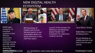 HOPEGIRLBLOG.COM FTWPROJECT.COM
NEW DIGITAL HEALTH
ECOSYSTEM
ALL REFERENCE LINKS AVAILABLE IN BLOG
Larry Ellison Oracle
$500 Billion in new
AI Datacenters.
AI can develop an
mRNA vaccine in 48
hours to cure your
cancer.
Launch of the Centers for
Medicare and Medicaid
Digital Health Tech
Ecosystem for electronic
medical records
DOGE gets
access to 19
sensitive
systems at the
HHS for
Americans
electronic
medical records,
plus IRS, social
security, home
addresses,
banking details,
RFK Secretary of
Health and Human
Services wants to see
a wearable device on
every American in the
next four years.
 