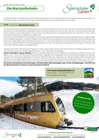 Die bezaubernde Schmalspurbahn (760 mm) führt über 85 km von St. Pölten quer durch das Alpenvorland bis Mariazell. Die
Talstrecke verläßt kurz nach St. Pölten das Traisental und wechselt über sanfte Höhen ins Dirndltal.
T!PP:In Mariazell: „Mechanische Krippe“
Ab Laubenbachmühle beginnt die Bergstrecke, die ins obere Erlauftal führt. Dieser Abschnitt weist spektakuläre Höhepunkte
auf, wie der Anstieg zwischen Laubenbachmühle und Puchenstuben, den Blick auf den Ötscher und nicht zuletzt den gran-
diosen Ausblick in die Zinkenschlucht. Nach diesem Streckenabschnitt mit Gebirgscharakter führt die Fahrt in einer sanfter
geformten Landschaft zum Wallfahrtsort Mariazell.
Erste Pläne für diese Bahnlinie entstanden kurz nach dem Bau der Westbahnstrecke, 1896 wurde begonnen und 1898 die Bahn
bis Kirchberg fertiggestellt. In weiterer Folge wurde die Bahnlinie bis Laubenbachmühle weitergebaut, der Bau der Bergstrecke
dauerte bis 1906. Wegen des großen Besucheransturmes in den ersten Monaten war die Mariazellerbahn bereits um 1911 als
erste österreichische Bahnlinie vollständig elektrifiziert. Die über 100 Jahre alten Lokomotiven Reihe 1099, sind heute noch
neben der Himmelstreppe in Nostalgieeinsatz.
Die Mariazellerbahn überstand die Kriegswirren relativ unbeschadet, seither wechselten Euphorie und Demontage ab, in Sum-
me überwog - wie bei den meisten Regionalbahnen - der schleichende Niedergang.
Heute ist die Bahn in guten Händen! Aktuell ist die Mariazellerbahn eine Landesbahn. Sie sieht einer positiven Zukunft ent-
gegen und ist immer eine Reise wert! Die der weichen, hügelig bis leicht gebirgigen Landschaft optimal angepasste Linienfüh-
rung mit ihren schonend eingefügten Kunstbauten bildet den Rahmen und die Basis für die kleinen gedrungenen Züge, die nie
den Eindruck störender Gigantomanie vermitteln. Trotz der Leistung, die die kleine Bahn aufbringen muss, um sich zum Schei-
telpunkt hochzuarbeiten, vermittelt sie eine spielerische Leichtigkeit, einen Hauch von Märchenwelt und Entschleunigung.
Ob mit der hochmodernen Himmelstreppe, im komfortablen Panoramawagen, oder mit den Nostalgiezügen - eine Fahrt mit
der Mariazellerbahn ist immer ein ganz besonderes Erlebnis!
Die Mariazellerbahn
Info: www.mariazellerbahn.at
Sehenswert - mit ausführlicher
Streckenbeschreibung
Probieren Sie:
Eine Erlebnisfahrtdurch die idyllischeWinterlandschaft!
www.steinschaler.at www.steinschalerwiki.at www.dirndlwiki.at
Wildkräuterhotel Steinschalerhof
Warth 20, A - 3203 Rabenstein, Telefon: 02722 2281, weiss@steinschaler.at
Juwel auf schmaler Spur
 