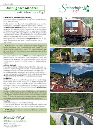 Ausflug nach Mariazell
Wildkräuterhotel Steinschalerhof
Telefon: 02722 2281
Warth 20, A - 3203 Rabenstein
weiss@steinschaler.at
natürlich mit dem Zug !
Liebe Gäste des Steinschalerhofs,
Nachfolgende Informationen sind für die Fahrt mit der wunder-
baren Mariazellerbahn :
Die Fahrzeit mit dem Zug nach Mariazell beträgt ca 1,5 Stunden.
Verlangen Sie bitte an der Rezeption den aktuellen Fahrplan.
Die Bahnstation Steinschal befindet sich am Ende des Parkplatzes.
Setzen Sie sich, wenn es geht in Fahrtrichtung rechts (hier haben
Sie die bessere Aussicht). Ab dem Bahnhof Laubenbachmühle (Be-
triebszentrum der Bahn) beginnt die sehenswerte Bergstrecke. Der
Zug überwindet in zwei riesigen Serpentinen 340 (!) Höhenmeter.
Während der Fahrt werden Sie einige Tunnels durchfahren.
Der längste dieser Tunnels ist der Gösingtunnel. Er wurde ab 1904
in nur einem Jahr und 200 Tagen – händisch(!) erbaut und ist
2430 m lang!
EineweitereAttraktionsinddieZinken.DieZinkensindeineschrof-
fe Felsformation zwischen den Stationen Wienerbruck (nach dem
Stausee) und Erlaufklause. Die Zinken sind außer mit der Bahn nur
mit hochalpinen Mitteln zu erreichen. Fragen Sie die Zugbegleiter
danach.
Bahnhof Mariazell
Dieser Bahnhof liegt in St. Sebastian und nicht in Mariazell – da-
her zu Fuß ins Zentrum gehen oder den Shuttlebus benutzen. Der
Fußweg zur Basilika (ca 1,6 km) geht, wenn Sie aussteigen, nach
rechts weg. Genießen Sie die Fahrt vom weltberühmten Wallfahrt-
sort zum romantischen Erlaufsee mit der besonderen Straßenbahn
“Museumstramway Mariazell”. www.museumstramway.at
Zur Basilika
Das Monument der Erbauer der Mariazellerbahn ist vor der Stiege
rechts an der Wand. Hinter der Basilika ist die Kerzerlgrotte. Wei-
ters ist die Schatzkammer in der Kirche mit Geschenken an die
Kirche von Pilgern zu besichtigen. Hinter der Basilika nach rechts
etwas den Berg hinauf ist die absolut sehenswerte „Mechanische
Krippe“.
LinksvonderBasilikaistdieWienerStraße(diesehat2Niveaus)hier
liegt das Terrassencafe – (hat interessante Toiletten). Vier Häuser
weiter gibt es die Hausbrauerei Gierrer. Ein Stück weiter stadtaus-
wärts ist auf der rechten Seite die Seilbahn auf die Bürgeralpe. Bei
der Bergstation können Sie das Holzknechtland besichtigen.
Erlaufsee:
Glasklarer Bergsee ca 3 km vom Bahnhof weg,
(ca. 4,5 km vom Zentrum Mariazells). Genießen Sie die Natur bei
einer Bootsfahrt über den Erlaufseee mit Elektro- oder Tretboot!
T!PP: Stellen Sie sich auf die Plattform des letzten Waggons: Sie
werden den hellen Fleck (Tunneleingang) nach einiger Zeit ‚un-
tergehen‘ sehen; Der Grund ist: Die höchste Stelle des Tunnels liegt
ca. in der Mitte des Tunnels. Damit kann das Wasser nach beiden
Seiten abfließen.
T!PPfür Wanderer: Wandern Sie über den Erlaufsee zur Bahnsta-
tion Mitterbach.
Infoblatt für
 