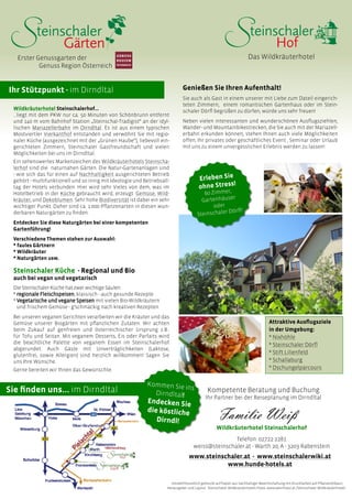 Genießen Sie Ihren Aufenthalt!
Sie auch als Gast in einem unserer mit Liebe zum Dateil eingerich-
teten Zimmern, einem romantischen Gartenhaus oder im Stein-
schaler Dörfl begrüßen zu dürfen, würde uns sehr freuen!
Neben vielen interessanten und wunderschönen Ausflugsziehlen,
Wander- und Mountainbikestrecken, die Sie auch mit der Mariazell-
erbahn erkunden können, stehen Ihnen auch viele Möglichkeiten
offen, Ihr privates oder geschäftliches Event , Seminar oder Urlaub
mit uns zu einem unvergesslichen Erlebnis werden zu lassen!
Das WildkräuterhotelErster Genussgarten der
	 Genuss Region Österreich
Ihr Stützpunkt - im Dirndltal
Wildkräuterhotel Steinschalerhof…
…liegt mit dem PKW nur ca. 50 Minuten von Schönbrunn entfernt
und 140 m vom Bahnhof Station „Steinschal-Tradigist“ an der idyl-
lischen Mariazellerbahn im Dirndltal. Es ist aus einem typischen
Mostviertler Vierkanthof entstanden und verwöhnt Sie mit regio-
naler Küche (ausgezeichnet mit der „Grünen Haube“), liebevoll ein-
gerichteten Zimmern, Steinschaler Gastfreundschaft und vielen
Möglichkeiten bei uns im Dirndltal.
Ein sehenswertes Markenzeichen des Wildkräuterhotels Steinscha-
lerhof sind die naturnahen Gärten. Die Natur-Gartenanlagen sind
- wie sich das für einen auf Nachhaltigkeit ausgerichteten Betrieb
gehört - multifunktionell und so innig mit Ideologie und Betriebsall-
tag der Hotels verbunden. Hier wird sehr Vieles von dem, was im
Hotelbetrieb in der Küche gebraucht wird, erzeugt: Gemüse, Wild-
kräuter, und Dekoblumen. Sehr hohe Biodiversität ist dabei ein sehr
wichtiger Punkt. Daher sind ca. 1.000 Pflanzenarten in diesen wun-
derbaren Naturgärten zu finden.
Entdecken Sie diese Naturgärten bei einer kompetenten
Gartenführung!
Verschiedene Themen stehen zur Auswahl:
* faules Gärtnern
* Wildkräuter
* Naturgärten usw.
Steinschaler Küche - Regional und Bio
auch bei vegan und vegetarisch
Attraktive Ausflugsziele
in der Umgebung:
* Nixhöhle
* Steinschaler Dörfl
* Stift Lilienfeld
* Schallaburg
* Dschungelparcours
Sie finden uns... im Dirndltal
Kommen Sie ins
Dirndltal!
Endecken Sie
die köstliche
Dirndl!
Die Steinschaler Küche hat zwei wichtige Säulen:
* regionale Fleischspeisen, klassisch - auch gesunde Rezepte
* Vegetarische und vegane Speisen mit vielen Bio-Wildkräutern 	
und frischem Gemüse - g‘schmackig nach kreativen Rezepten
Bei unseren veganen Gerichten verarbeiten wir die Kräuter und das
Gemüse unserer Biogärten mit pflanzlichen Zutaten. Wir achten
beim Zukauf auf genfreien und österreichischer Ursprung z.B.:
für Tofu und Seitan. Mit veganem Desserts, Eis oder Parfaits wird
die beachtliche Palette von veganem Essen im Steinschalerhof
abgerundet. Auch Gäste mit Unverträglichkeiten (Laktose,
glutenfrei, sowie Allergien) sind herzlich willkommen! Sagen Sie
uns Ihre Wünsche.
Gerne bereiten wir Ihnen das Gewünschte.
Kompetente Beratung und Buchung
Ihr Partner bei der Reiseplanung im Dirndltal
Erleben Sie
ohne Stress!
60 Zimmer,
Gartenhäuser
oder
Steinschaler Dörfl!
Wildkräuterhotel Steinschalerhof
Telefon: 02722 2281
weiss@steinschaler.at - Warth 20, A - 3203 Rabenstein
www.steinschaler.at - www.steinschalerwiki.at
www.hunde-hotels.at
Umweltfreundlich gedruckt auf Papier aus nachhaltiger Bewirtschaftung mit Druckfarben auf Pflanzenölbasis.
Herausgeber und Layout: Steinschaler Wildkräuterhotels Fotos: www.weinfranz.at /Steinschaler Wildkräuterhotels
 