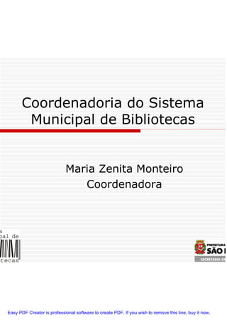 Coordenadoria do Sistema
        Municipal de Bibliotecas


                            Maria Zenita Monteiro
                               Coordenadora




Easy PDF Creator is professional software to create PDF. If you wish to remove this line, buy it now.
 