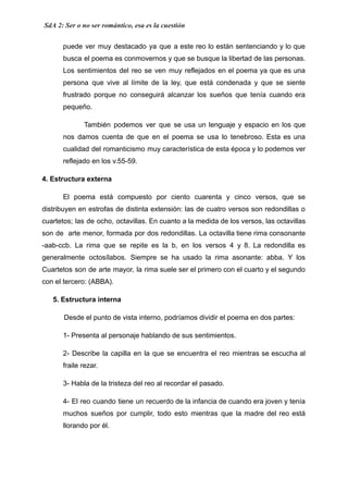 SdA 2: Ser o no ser romántico, esa es la cuestión
puede ver muy destacado ya que a este reo lo están sentenciando y lo que
busca el poema es conmovernos y que se busque la libertad de las personas.
Los sentimientos del reo se ven muy reflejados en el poema ya que es una
persona que vive al límite de la ley, que está condenada y que se siente
frustrado porque no conseguirá alcanzar los sueños que tenía cuando era
pequeño.
También podemos ver que se usa un lenguaje y espacio en los que
nos damos cuenta de que en el poema se usa lo tenebroso. Esta es una
cualidad del romanticismo muy característica de esta época y lo podemos ver
reflejado en los v.55-59.
4. Estructura externa
El poema está compuesto por ciento cuarenta y cinco versos, que se
distribuyen en estrofas de distinta extensión: las de cuatro versos son redondillas o
cuartetos; las de ocho, octavillas. En cuanto a la medida de los versos, las octavillas
son de arte menor, formada por dos redondillas. La octavilla tiene rima consonante
-aab-ccb. La rima que se repite es la b, en los versos 4 y 8. La redondilla es
generalmente octosílabos. Siempre se ha usado la rima asonante: abba. Y los
Cuartetos son de arte mayor, la rima suele ser el primero con el cuarto y el segundo
con el tercero: (ABBA).
5. Estructura interna
Desde el punto de vista interno, podríamos dividir el poema en dos partes:
1- Presenta al personaje hablando de sus sentimientos.
2- Describe la capilla en la que se encuentra el reo mientras se escucha al
fraile rezar.
3- Habla de la tristeza del reo al recordar el pasado.
4- El reo cuando tiene un recuerdo de la infancia de cuando era joven y tenía
muchos sueños por cumplir, todo esto mientras que la madre del reo está
llorando por él.
 