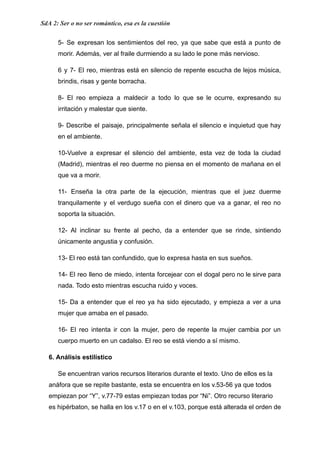 SdA 2: Ser o no ser romántico, esa es la cuestión
5- Se expresan los sentimientos del reo, ya que sabe que está a punto de
morir. Además, ver al fraile durmiendo a su lado le pone más nervioso.
6 y 7- El reo, mientras está en silencio de repente escucha de lejos música,
brindis, risas y gente borracha.
8- El reo empieza a maldecir a todo lo que se le ocurre, expresando su
irritación y malestar que siente.
9- Describe el paisaje, principalmente señala el silencio e inquietud que hay
en el ambiente.
10-Vuelve a expresar el silencio del ambiente, esta vez de toda la ciudad
(Madrid), mientras el reo duerme no piensa en el momento de mañana en el
que va a morir.
11- Enseña la otra parte de la ejecución, mientras que el juez duerme
tranquilamente y el verdugo sueña con el dinero que va a ganar, el reo no
soporta la situación.
12- Al inclinar su frente al pecho, da a entender que se rinde, sintiendo
únicamente angustia y confusión.
13- El reo está tan confundido, que lo expresa hasta en sus sueños.
14- El reo lleno de miedo, intenta forcejear con el dogal pero no le sirve para
nada. Todo esto mientras escucha ruido y voces.
15- Da a entender que el reo ya ha sido ejecutado, y empieza a ver a una
mujer que amaba en el pasado.
16- El reo intenta ir con la mujer, pero de repente la mujer cambia por un
cuerpo muerto en un cadalso. El reo se está viendo a sí mismo.
6. Análisis estilístico
​ Se encuentran varios recursos literarios durante el texto. Uno de ellos es la
anáfora que se repite bastante, esta se encuentra en los v.53-56 ya que todos
empiezan por “Y”, v.77-79 estas empiezan todas por “Ni”. Otro recurso literario
es hipérbaton, se halla en los v.17 o en el v.103, porque está alterada el orden de
 