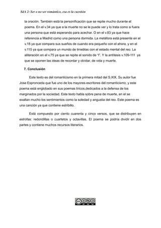 SdA 2: Ser o no ser romántico, esa es la cuestión
la oración. También está la personificación que se repite mucho durante el
poema. En el v.34 ya que a la muerte no se le puede ver y lo trata como si fuera
una persona que está esperando para acechar. O en el v.83 ya que hace
referencia a Madrid como una persona dormida. La metáfora está presente en el
v.18 ya que compara sus sueños de cuando era pequeño con el ahora, y en el
v.115 ya que compara un mundo de tinieblas con el estado mental del reo. La
aliteración en el v.75 ya que se repite el sonido de “l”. Y la antítesis v.109-111 ya
que se oponen las ideas de recordar y olvidar, de vida y muerte.
7. Conclusión
​ Este texto es del romanticismo en la primera mitad del S.XIX. Su autor fue
Jose Espronceda que fue uno de los mayores escritores del romanticismo, y este
poema está englobado en sus poemas líricos,dedicados a la defensa de los
marginados por la sociedad. Este texto habla sobre pena de muerte, en el se
exaltan mucho los sentimientos como la soledad y angustia del reo. Este poema es
una canción ya que contiene estribillo.
Está compuesto por ciento cuarenta y cinco versos, que se distribuyen en
estrofas: redondillas o cuartetos y octavillas. El poema se podría dividir en dos
partes y contiene muchos recursos literarios.
 