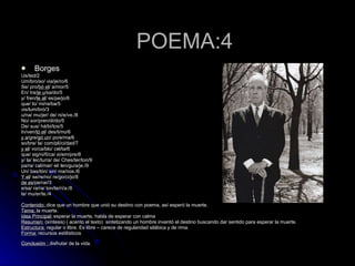 POEMA:4 Borges Us/ted/2 Um/bro/so/ via/je/ro/6 Se/ pro/ bó el / a/mor/5 En/ tra/ je u /sa/do/5 y/ fren/ te al / es/pe/jo/6 que/ lo/ mi/ra/ba/5 vis/lum/bró/3 u/na/ mu/jer/ de/ ni/e/ve./8 No/ sor/pren/di/do/5 De/ sus/ há/bi/tos/5 In/ven/ tó el / des/ti/no/6 y a /gre/ gó un / po/e/ma/6 so/bre/ la/ com/pli/ci/dad/7 y el / vo/ca/blo/ cel/ta/6 que/ sig/ni/fi/ca/ si/em/pre/8 y/ la/ lec/tu/ra/ de/ Ches/ter/ton/9 pa/ra/ cal/mar/ el/ len/gu/a/je./9 Un/ bas/tón/ sin/ ma/nos./6 Y el / se/re/no/ re/go/ci/jo/8 de es /pe/rar/3 e/sa/ ra/ra/ ton/te/rí/a:/8 la/ mu/er/te./4 Contenido:  dice que un hombre que unió su destino con poema, así esperó la muerte. Tema:  la muerte.  Idea Principal:  esperar la muerte, habla de esperar con calma  Resumen:  (síntesis) ( acento el texto)  sintetizando un hombre inventó el destino buscando dar sentido para esperar la muerte. Estructura:  regular o libre. Es libre – carece de regularidad silábica y de rima. Forma:  recursos estilísticos  Conclusión :  disfrutar de la vida.   