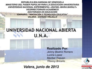 REPUBLICA BOLIVARIANA DE VENEZUELA
MINISTERIO DEL PODER POPULAR PARA LA EDUCACION UNIVERSITARIA
UNIVERSIDAD NACIONAL EXPERIMENTAL «RAFAEL MARIA BARALT»
VICERRECTORADO ACADÉMICO
DOCTORADO EN EDUCACIÓN
SEMINARIO: “INNOVACIÓN Y TECNOLOGÍA EDUCATIVA”
VALERA – ESTADO TRUJILLO
Realizado Por:
Jeinny Beatriz Romero
Lucina Lopez
Maribel Trasven
Yhonny Briceño
Valera, junio de 2013
UNIVERSIDAD NACIONAL ABIERTA
U.N.A.
 