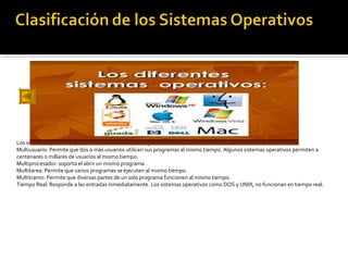 Los sistemas operativos pueden ser clasificados de la siguiente forma:
Multiusuario: Permite que dos o más usuarios utilicen sus programas al mismo tiempo. Algunos sistemas operativos permiten a
centenares o millares de usuarios al mismo tiempo.
Multiprocesador: soporta el abrir un mismo programa .
Multitarea: Permite que varios programas se ejecuten al mismo tiempo.
Multitramo: Permite que diversas partes de un solo programa funcionen al mismo tiempo.
Tiempo Real: Responde a las entradas inmediatamente. Los sistemas operativos como DOS y UNIX, no funcionan en tiempo real.
 