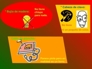 No tiene chispa para nada. No tiene  ni un poquito de seso. * Charango: Mitad madera, mitad animal.  * Bujía de madera: * Cabeza de clavo: * Cable de plancha: Parece piola pero en realidad es un forro. 