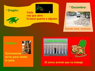 Únicamente sirve para meter la pata.   Cada  vez que abre  la boca quema a alguien. * Dragón: Donde está, molesta.   * Escombro: El único animal que no trabaja . * Gato de circo: * Estribo: 