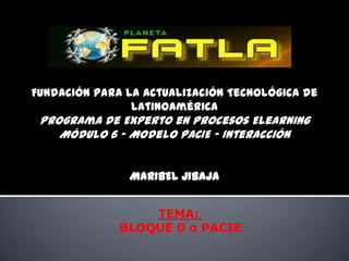 Fundación para la Actualización Tecnológica de
                Latinoamérica
 Programa de Experto en Procesos Elearning
    Módulo 6 - Modelo PACIE – Interacción


               MARIBEL JIBAJA


                  TEMA:
              BLOQUE 0 o PACIE
 