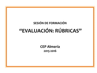 SESIÓN DE FORMACIÓN
“EVALUACIÓN: RÚBRICAS”
CEP Almería
2015-2016
 