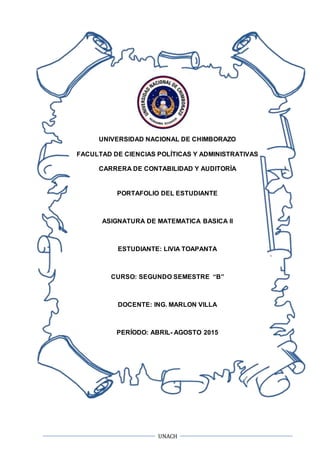 UNACH
UNIVERSIDAD NACIONAL DE CHIMBORAZO
FACULTAD DE CIENCIAS POLÍTICAS Y ADMINISTRATIVAS
CARRERA DE CONTABILIDAD Y AUDITORÍA
PORTAFOLIO DEL ESTUDIANTE
ASIGNATURA DE MATEMATICA BASICA II
ESTUDIANTE: LIVIA TOAPANTA
CURSO: SEGUNDO SEMESTRE “B”
DOCENTE: ING. MARLON VILLA
PERÍODO: ABRIL- AGOSTO 2015
 