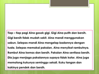 Tiap – tiap pagi Aina gosok gigi. Gigi Aina putih dan bersih.
Gigi bersih tidak mudah sakit. Aina mandi menggunakan
sabun. Selepas mandi Aina mengelap badannya dengan
tuala. Selepas memakai pakaian, Aina menyikat rambutnya.
Rambut Aina kemas dan bersih. Pakaian Aina sentiasa bersih.
Dia juga menjaga pakaiannya supaya tidak kotor. Aina juga
memotong kukunya seminggu sekali. Kuku tangan dan
kakinya pendek dan bersih.
 