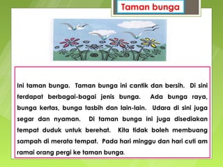 Taman bunga




Ini taman bunga. Taman bunga ini cantik dan bersih. Di sini
terdapat berbagai-bagai jenis bunga.     Ada bunga raya,
bunga kertas, bunga tasbih dan lain-lain. Udara di sini juga
segar dan nyaman.     Di taman bunga ini juga disediakan
tempat duduk untuk berehat.    Kita tidak boleh membuang
sampah di merata tempat. Pada hari minggu dan hari cuti am
ramai orang pergi ke taman bunga.
 