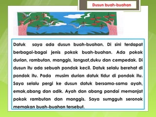 Dusun buah-buahan




Datuk   saya ada dusun buah-buahan. Di sini terdapat
berbagai-bagai jenis pokok buah-buahan. Ada pokok
durian, rambutan, manggis, langsat,duku dan cempedak. Di
dusun itu ada sebuah pondok kecil. Datuk selalu berehat di
pondok itu. Pada musim durian datuk tidur di pondok itu.
Saya selalu pergi ke dusun datuk bersama-sama ayah,
emak,abang dan adik. Ayah dan abang pandai memanjat
pokok rambutan dan manggis. Saya sumgguh seronok
memakan buah-buahan tersebut.
 