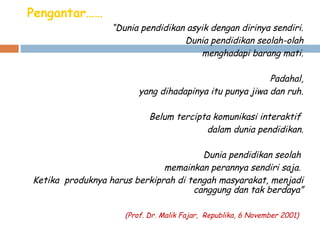 Pengantar……
“Dunia pendidikan asyik dengan dirinya sendiri.
Dunia pendidikan seolah-olah
menghadapi barang mati.
 
Padahal,
yang dihadapinya itu punya jiwa dan ruh.
 
Belum tercipta komunikasi interaktif
dalam dunia pendidikan.
 
Dunia pendidikan seolah
memainkan perannya sendiri saja.
Ketika produknya harus berkiprah di tengah masyarakat, menjadi
canggung dan tak berdaya”
(Prof. Dr. Malik Fajar, Republika, 6 November 2001)

 