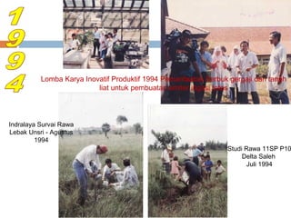Lomba Karya Inovatif Produktif 1994 Pemanfaatan Serbuk gergaji dan tanah
liat untuk pembuatan emiter irigasi tetes

Indralaya Survai Rawa
Lebak Unsri - Agustus
1994

Studi Rawa 11SP P10
Delta Saleh
Juli 1994

 