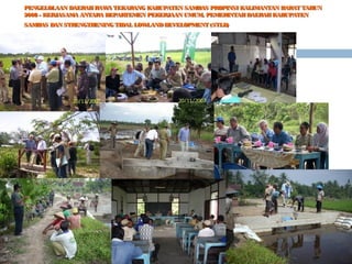 PENGELOLAAN DAERAH RAW TEKARANG KABUPATEN SAMBAS PROPINSI KALIMANTAN BARAT TAHUN
A
2008 - KERJASAMA ANTARA DEPARTEMEN PEKERJAAN UMUM, PEMERINTAH DAERAH KABUPATEN
SAMBAS DAN STRENGTHENING TIDAL LOW
LAND DEVELOPMENT (STLD)

 