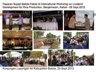 Paparan Bupati Batola Kalsel di International Workshop on Lowland
Development for Rice Production, Banjarmasin, Kalsel - 28 Sept 2012

Kunjungan Lapangan ke Kabupaten Batola, 29 Sept 2012

 