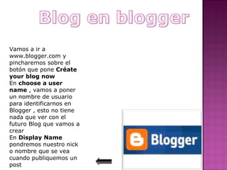 Vamos a ir a
www.blogger.com y
pincharemos sobre el
botón que pone Créate
your blog now
En choose a user
name , vamos a poner
un nombre de usuario
para identificarnos en
Blogger , esto no tiene
nada que ver con el
futuro Blog que vamos a
crear
En Display Name
pondremos nuestro nick
o nombre que se vea
cuando publiquemos un
post
 