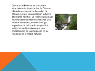 Cascada de Peluche es uno de los
atractivos más importantes de Otavalo.
Ubicada nororiental de la ciudad de
Otavalo, junto a una población indígena
del mismo nombre. Es reconocida a nivel
mundial por sus hábiles artesanos y su
música tradicional, este es un lugar
sagrado en la cultura de los pueblos
indígenas de Otavalo porque una
característica de los indígenas es su
relación con el medio natural,
 