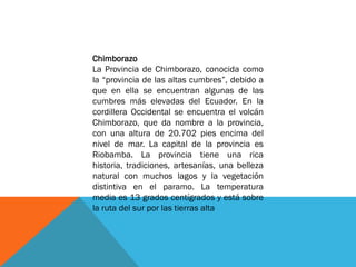 Chimborazo
La Provincia de Chimborazo, conocida como
la “provincia de las altas cumbres”, debido a
que en ella se encuentran algunas de las
cumbres más elevadas del Ecuador. En la
cordillera Occidental se encuentra el volcán
Chimborazo, que da nombre a la provincia,
con una altura de 20.702 pies encima del
nivel de mar. La capital de la provincia es
Riobamba. La provincia tiene una rica
historia, tradiciones, artesanías, una belleza
natural con muchos lagos y la vegetación
distintiva en el paramo. La temperatura
media es 13 grados centígrados y está sobre
la ruta del sur por las tierras alta
 