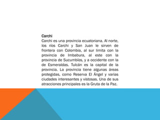 Carchi
Carchi es una provincia ecuatoriana. Al norte,
los ríos Carchi y San Juan le sirven de
frontera con Colombia, al sur limita con la
provincia de Imbabura, al este con la
provincia de Sucumbíos, y a occidente con la
de Esmeraldas. Tulcán es la capital de la
provincia. La provincia tiene algunas áreas
protegidas, como Reserva El Ángel y varias
ciudades interesantes y vistosas. Una de sus
atracciones principales es la Gruta de la Paz.
 