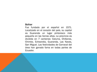 Bolívar
Fue fundado por el español en 1571.
Localizado en el corazón del país, su capital
es Guaranda un lugar pintoresco más
pequeña en las tierras altas. La provincia es
dividida en 7 cantones: Caluma, Chillanes,
Chimbo, Echeandia, Guaranda, Las Naves,
San Miguel. Las festividades de Carnaval del
área han ganado fama en todas partes de
Ecuador.
 