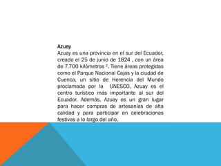 Azuay
Azuay es una provincia en el sur del Ecuador,
creado el 25 de junio de 1824 , con un área
de 7.700 kilómetros ². Tiene áreas protegidas
como el Parque Nacional Cajas y la ciudad de
Cuenca, un sitio de Herencia del Mundo
proclamada por la UNESCO, Azuay es el
centro turístico más importante al sur del
Ecuador. Además, Azuay es un gran lugar
para hacer compras de artesanías de alta
calidad y para participar en celebraciones
festivas a lo largo del año.
 