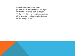 El Ecuador esta dividido en 22
provincias: 10 localizadas en la Región
interandina (Sierra), 5 en la Región
Costera (Costa), 6 en Región Amazónica
(Amazonas) y 1 en las Islas Galápagos
(Archipiélago de Colón)
 
