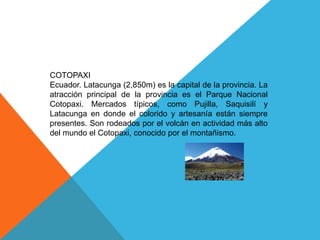 COTOPAXI
Ecuador. Latacunga (2,850m) es la capital de la provincia. La
atracción principal de la provincia es el Parque Nacional
Cotopaxi. Mercados típicos, como Pujilla, Saquisilí y
Latacunga en donde el colorido y artesanía están siempre
presentes. Son rodeados por el volcán en actividad más alto
del mundo el Cotopaxi, conocido por el montañismo.
 